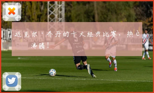 迈克尔·乔丹的十大经典比赛,热血沸腾!