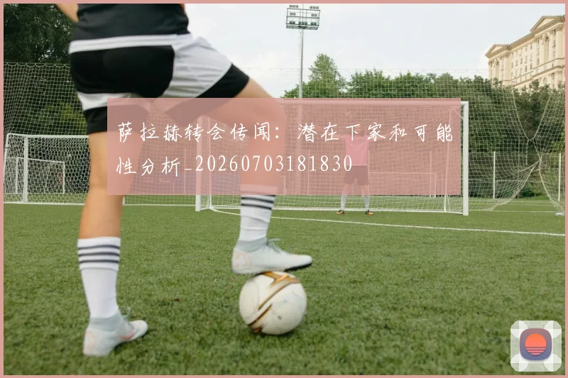 萨拉赫转会传闻：潜在下家和可能性分析_20260703181830
