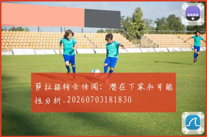 萨拉赫转会传闻：潜在下家和可能性分析_20260703181830