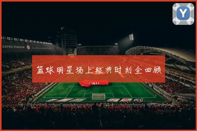 篮球明星场上经典时刻全回顾