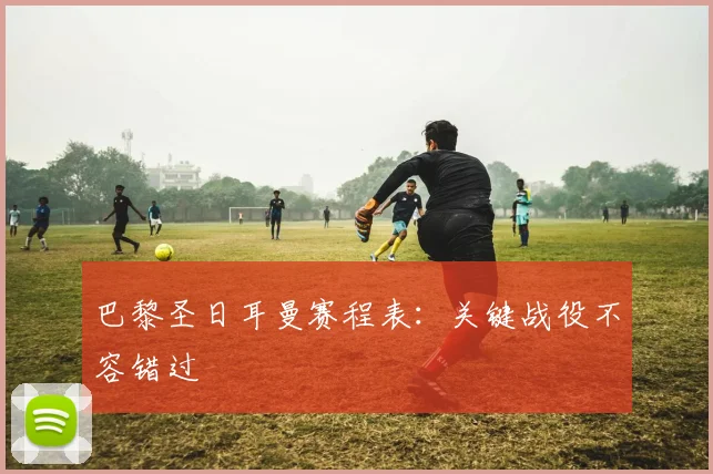 巴黎圣日耳曼赛程表：关键战役不容错过