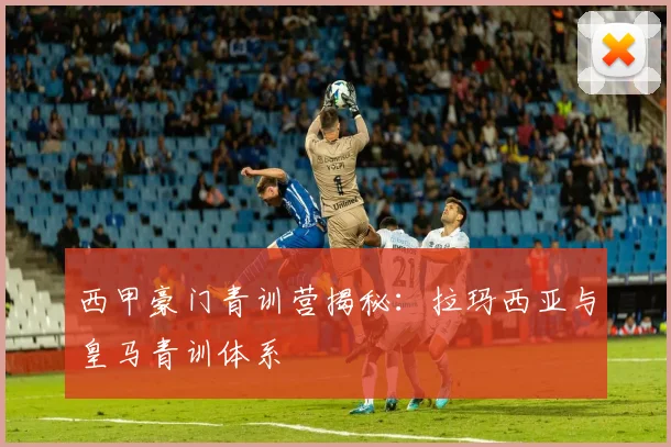 西甲豪门青训营揭秘：拉玛西亚与皇马青训体系