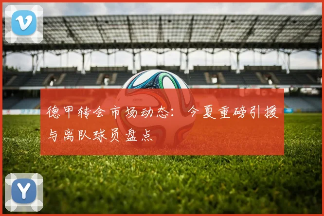 德甲转会市场动态：今夏重磅引援与离队球员盘点