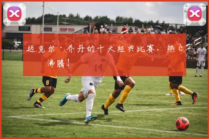迈克尔·乔丹的十大经典比赛,热血沸腾!