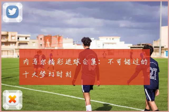 内马尔精彩进球合集：不可错过的十大梦幻时刻