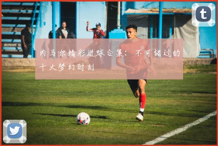 内马尔精彩进球合集：不可错过的十大梦幻时刻