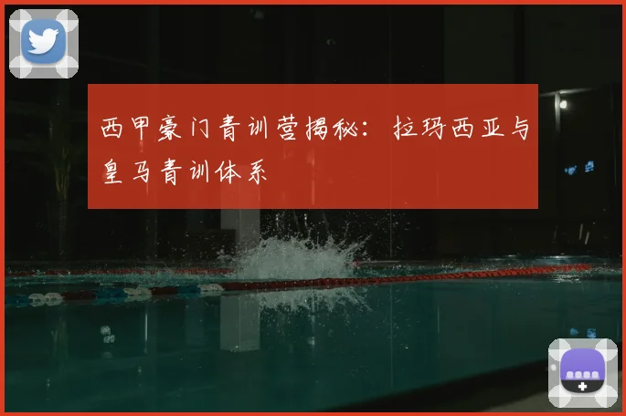 西甲豪门青训营揭秘：拉玛西亚与皇马青训体系
