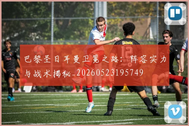 巴黎圣日耳曼卫冕之路：阵容实力与战术揭秘_20260523195749